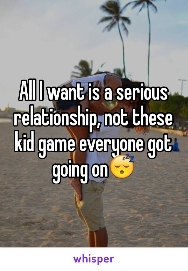 All I want is a serious relationship, not these kid game everyone got going on😴