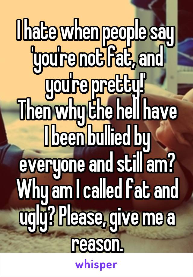 I hate when people say  'you're not fat, and you're pretty!' 
Then why the hell have I been bullied by everyone and still am? Why am I called fat and ugly? Please, give me a reason.