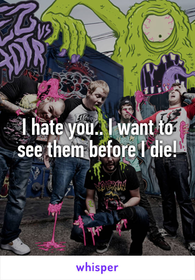 I hate you.. I want to see them before I die!