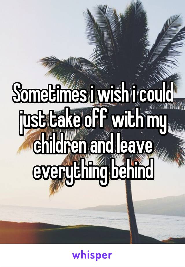 Sometimes i wish i could just take off with my children and leave everything behind