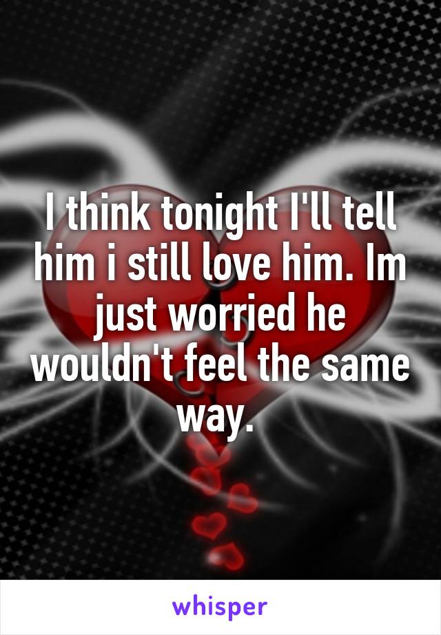 I think tonight I'll tell him i still love him. Im just worried he wouldn't feel the same way. 