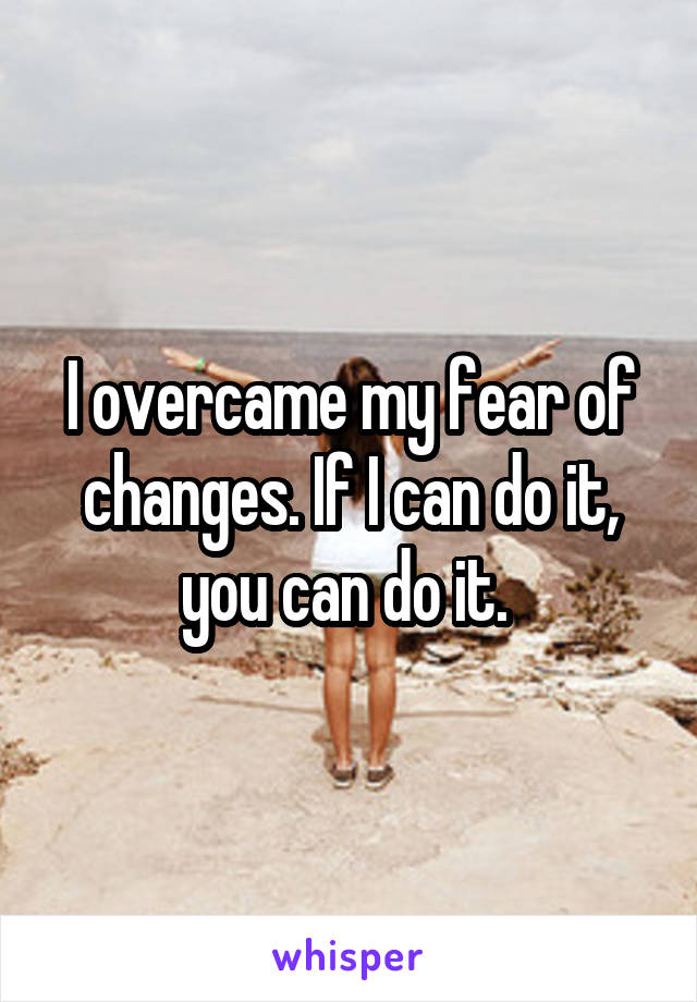 I overcame my fear of changes. If I can do it, you can do it. 