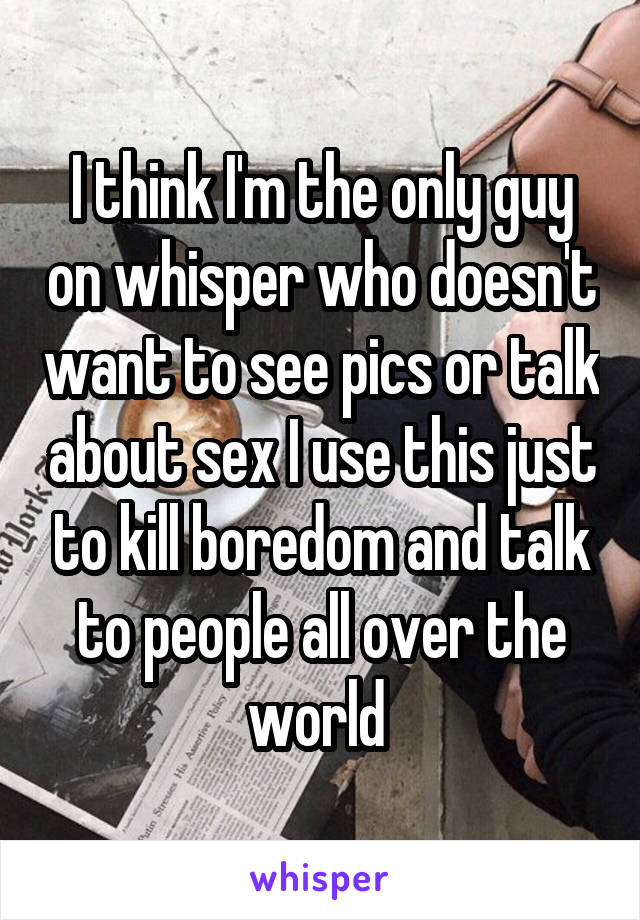 I think I'm the only guy on whisper who doesn't want to see pics or talk about sex I use this just to kill boredom and talk to people all over the world 