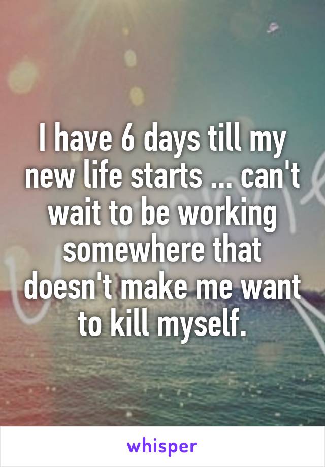 I have 6 days till my new life starts ... can't wait to be working somewhere that doesn't make me want to kill myself.