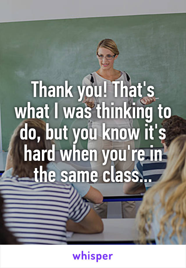 Thank you! That's what I was thinking to do, but you know it's hard when you're in the same class...