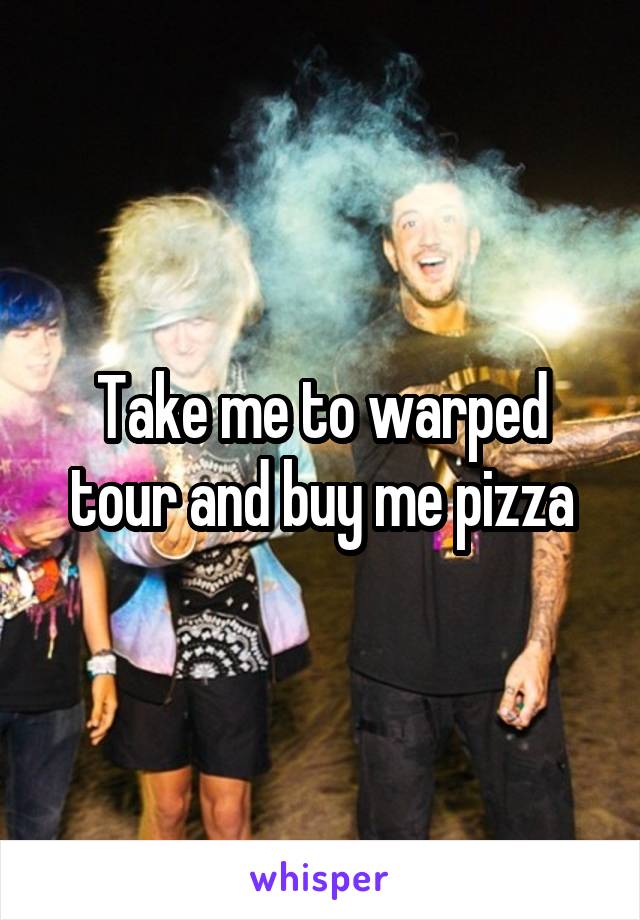 Take me to warped tour and buy me pizza