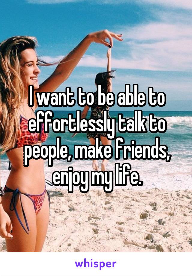 I want to be able to effortlessly talk to people, make friends, enjoy my life.