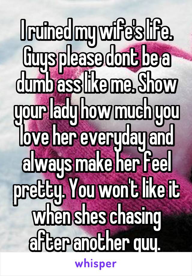 I ruined my wife's life. Guys please dont be a dumb ass like me. Show your lady how much you love her everyday and always make her feel pretty. You won't like it when shes chasing after another guy. 