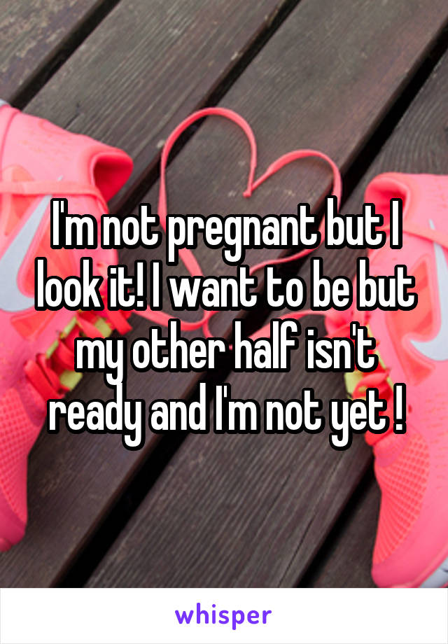 I'm not pregnant but I look it! I want to be but my other half isn't ready and I'm not yet !