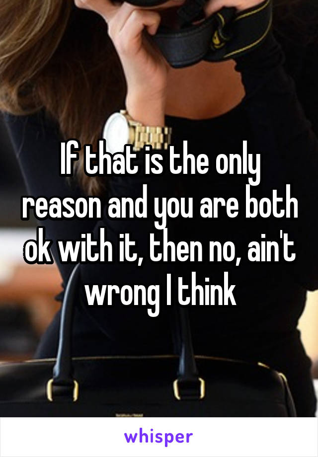 If that is the only reason and you are both ok with it, then no, ain't wrong I think