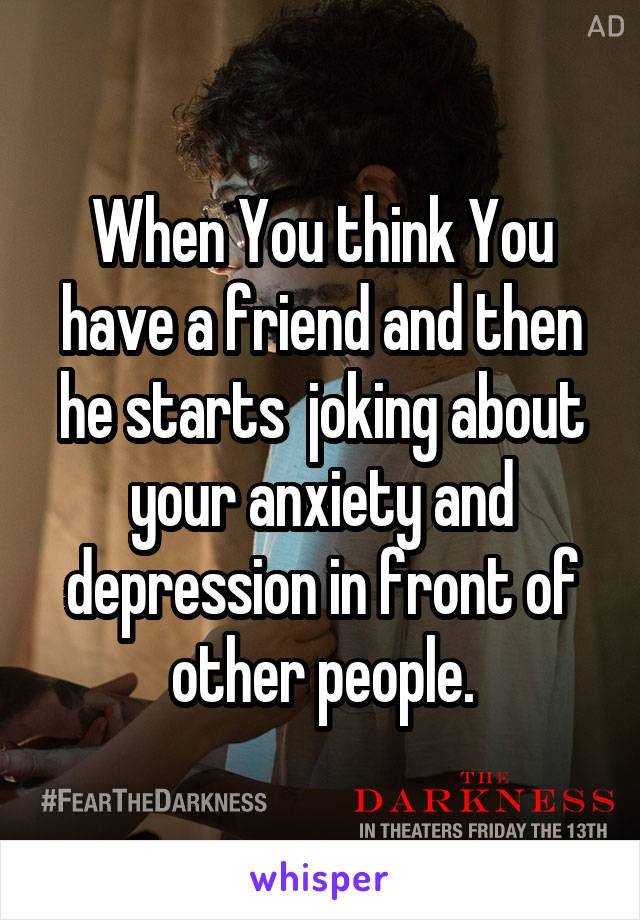 When You think You have a friend and then he starts  joking about your anxiety and depression in front of other people.