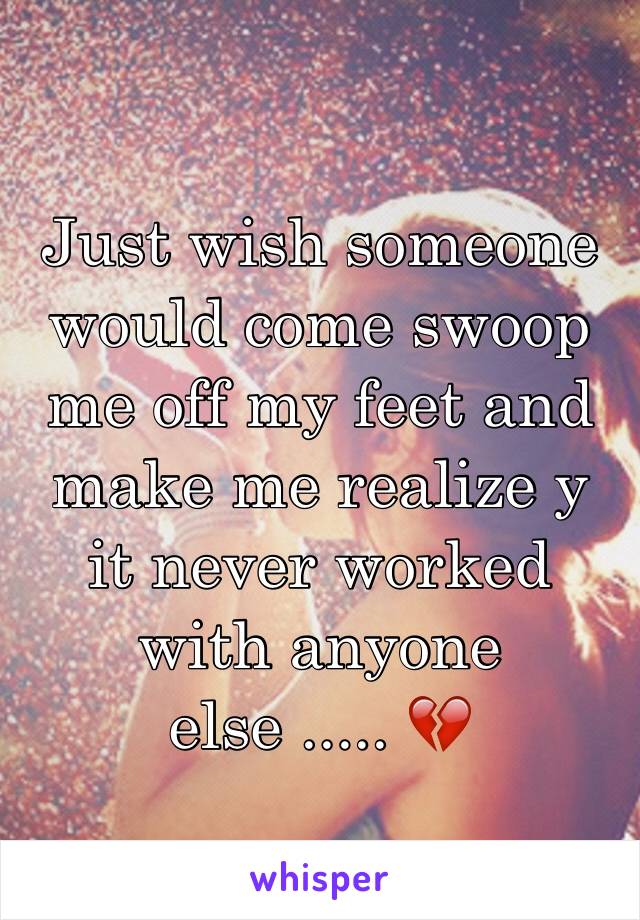 Just wish someone would come swoop me off my feet and make me realize y it never worked with anyone else ..... 💔