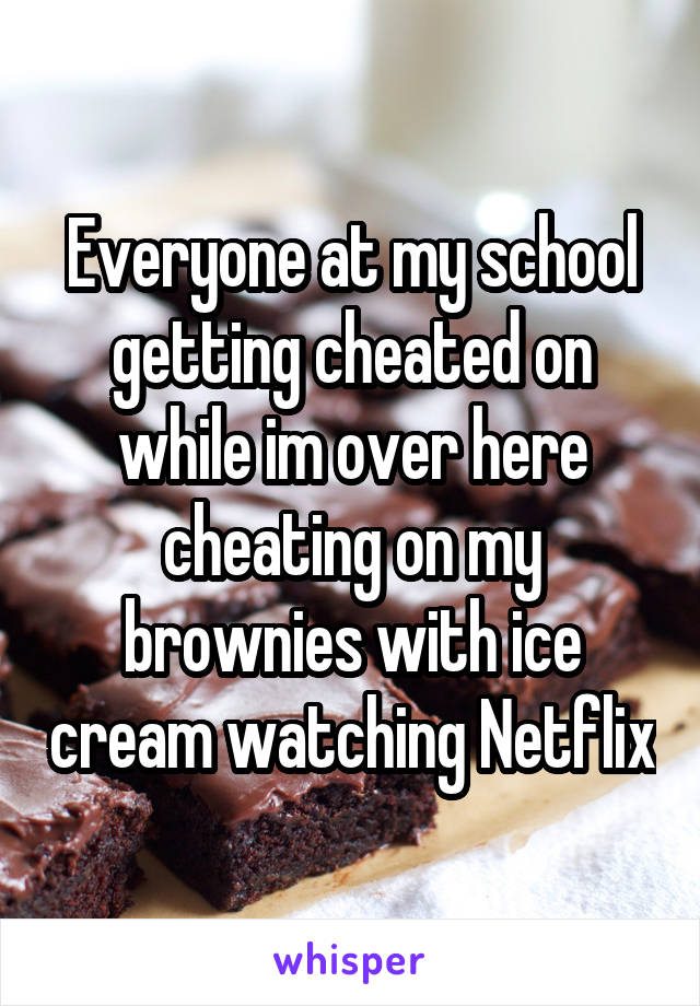 Everyone at my school getting cheated on while im over here cheating on my brownies with ice cream watching Netflix