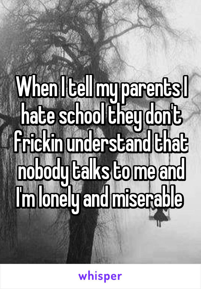 When I tell my parents I hate school they don't frickin understand that nobody talks to me and I'm lonely and miserable 