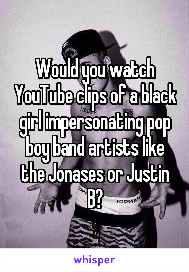 Would you watch YouTube clips of a black girl impersonating pop boy band artists like the Jonases or Justin B?