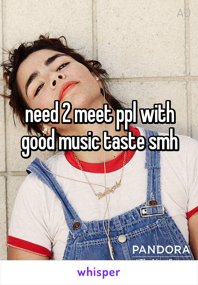 need 2 meet ppl with good music taste smh
