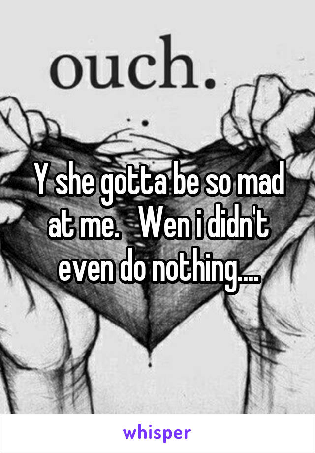 Y she gotta be so mad at me.   Wen i didn't even do nothing....