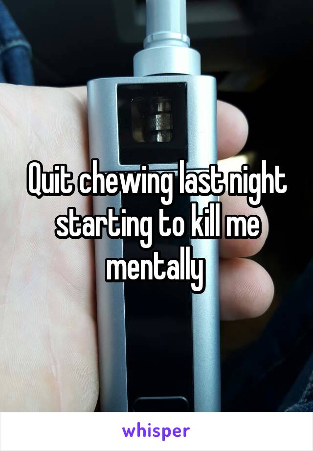 Quit chewing last night starting to kill me mentally 