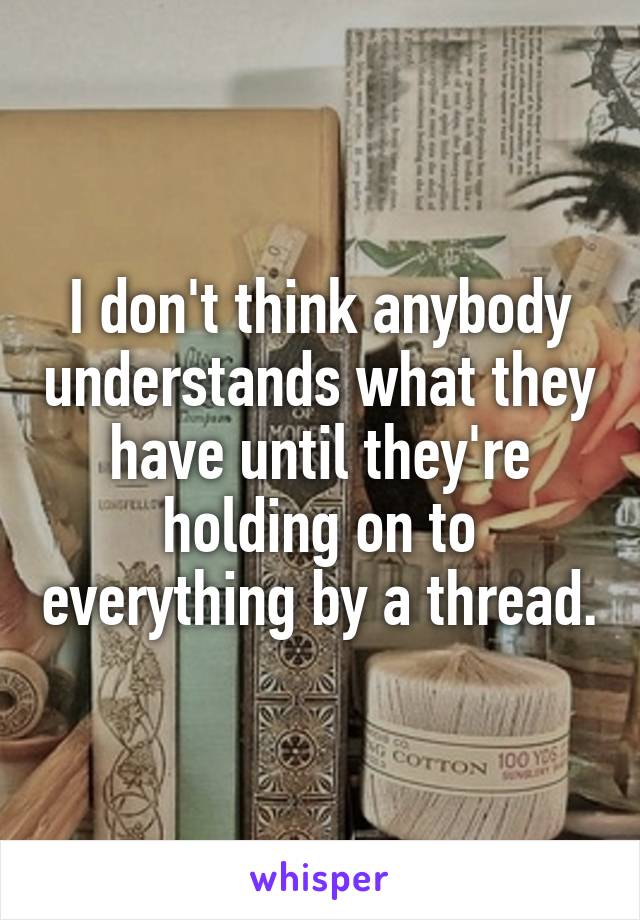 I don't think anybody understands what they have until they're holding on to everything by a thread.