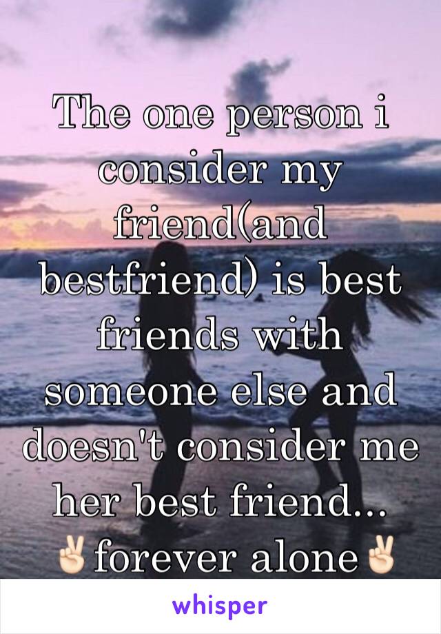 The one person i consider my friend(and bestfriend) is best friends with someone else and doesn't consider me her best friend...
 ✌🏻️forever alone✌🏻️