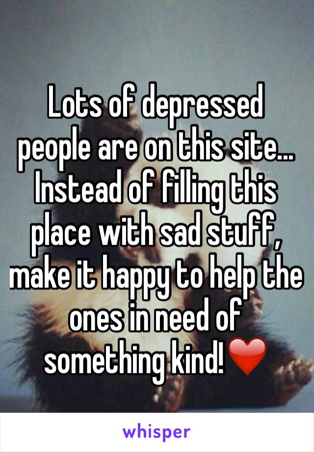 Lots of depressed people are on this site... Instead of filling this place with sad stuff, make it happy to help the ones in need of something kind!❤️