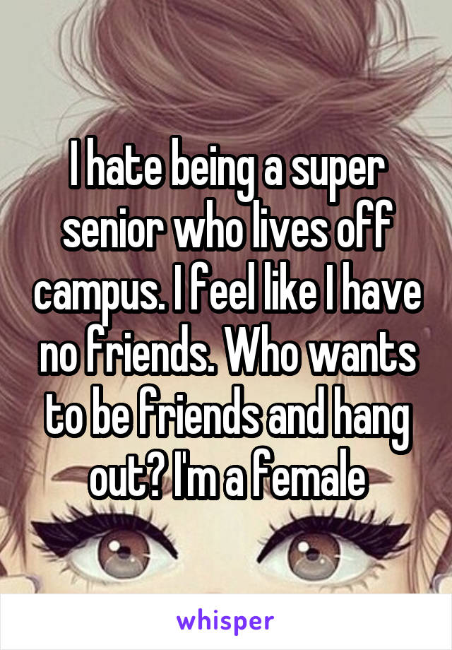 I hate being a super senior who lives off campus. I feel like I have no friends. Who wants to be friends and hang out? I'm a female