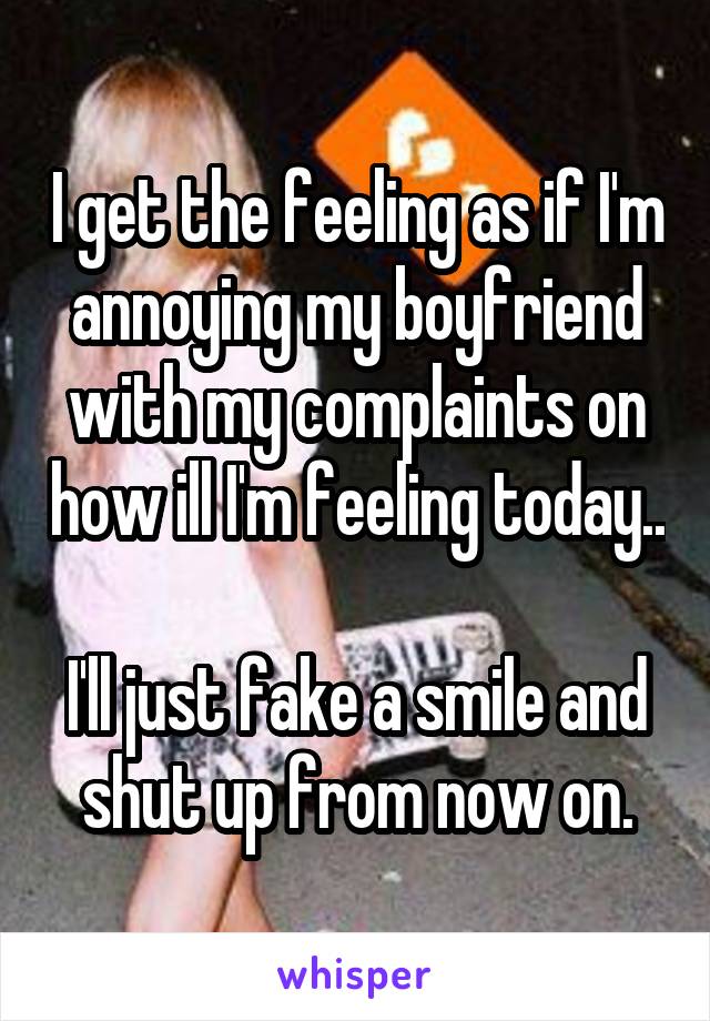 I get the feeling as if I'm annoying my boyfriend with my complaints on how ill I'm feeling today.. 
I'll just fake a smile and shut up from now on.