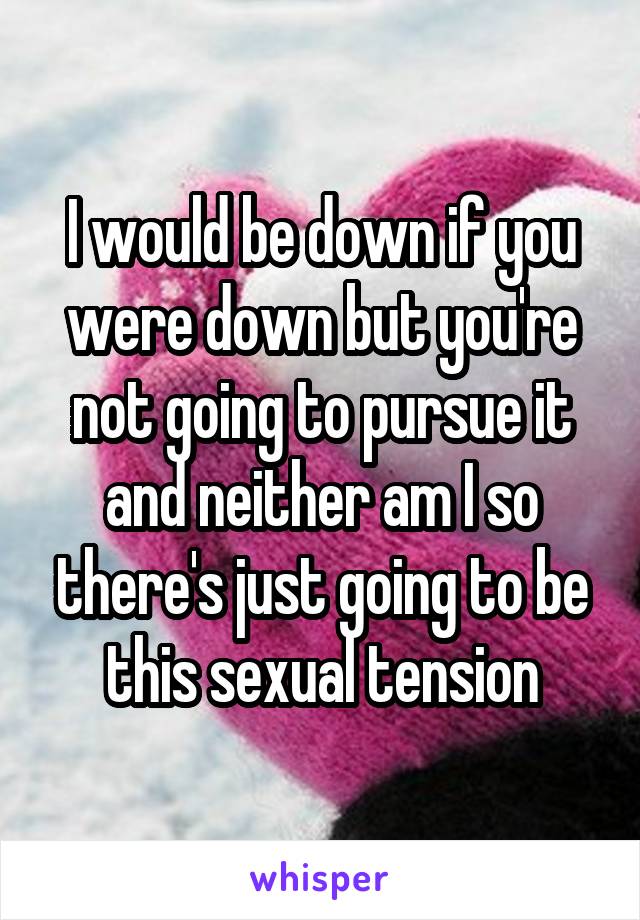 I would be down if you were down but you're not going to pursue it and neither am I so there's just going to be this sexual tension