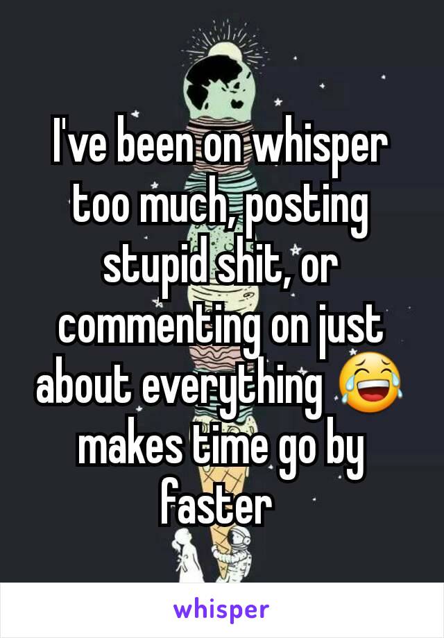 I've been on whisper too much, posting stupid shit, or commenting on just about everything 😂 makes time go by faster 