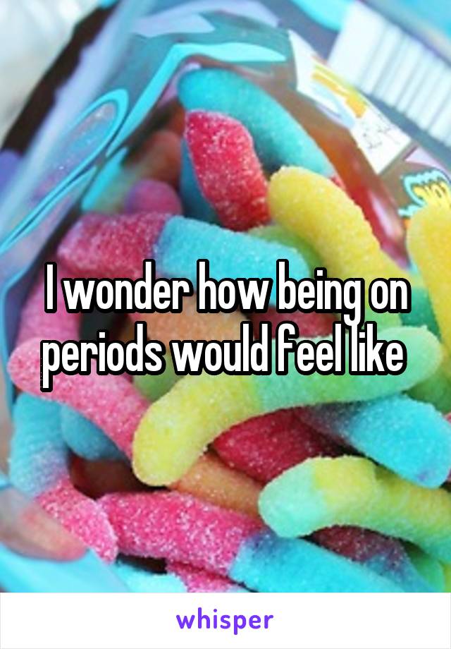 I wonder how being on periods would feel like 