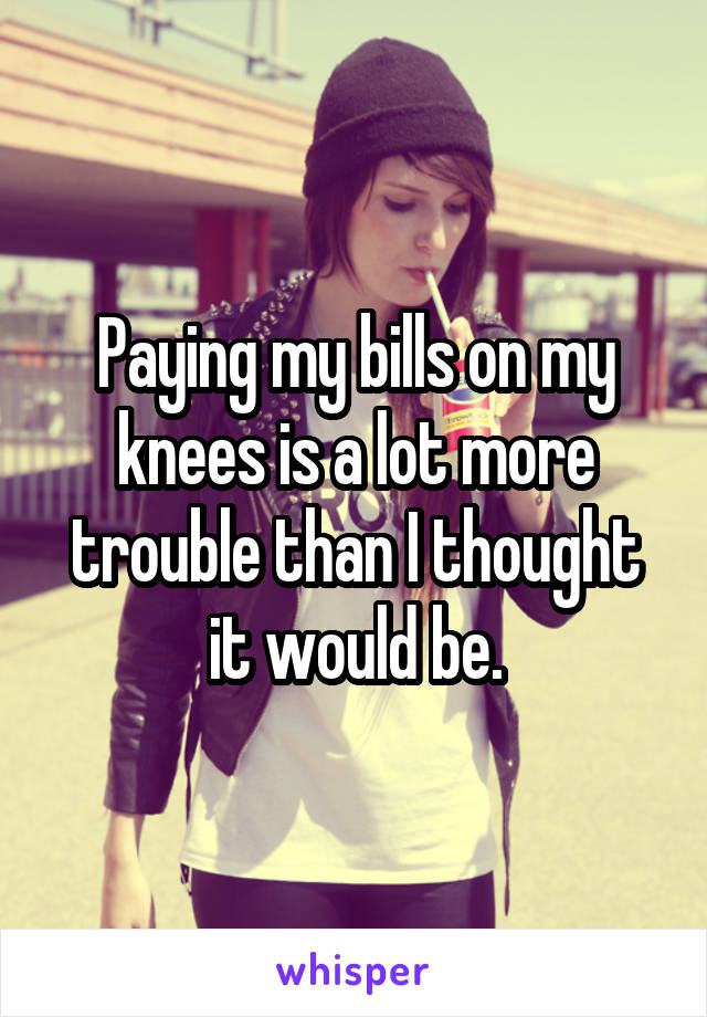 Paying my bills on my knees is a lot more trouble than I thought it would be.