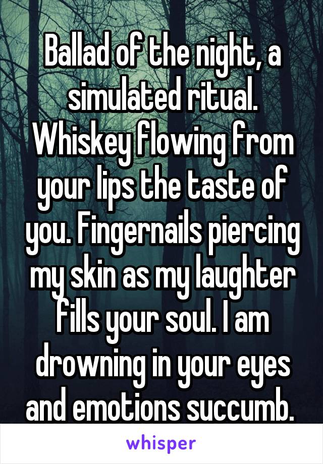 Ballad of the night, a simulated ritual. Whiskey flowing from your lips the taste of you. Fingernails piercing my skin as my laughter fills your soul. I am drowning in your eyes and emotions succumb. 