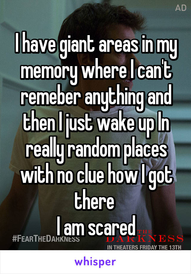 I have giant areas in my memory where I can't remeber anything and then I just wake up In really random places with no clue how I got there 
I am scared