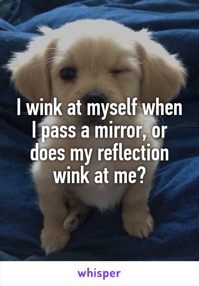 I wink at myself when I pass a mirror, or does my reflection wink at me?