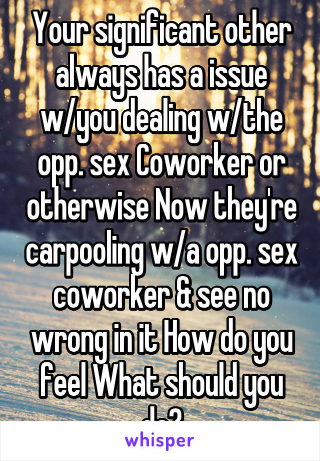 Your significant other always has a issue w/you dealing w/the opp. sex Coworker or otherwise Now they're carpooling w/a opp. sex coworker & see no wrong in it How do you feel What should you do?