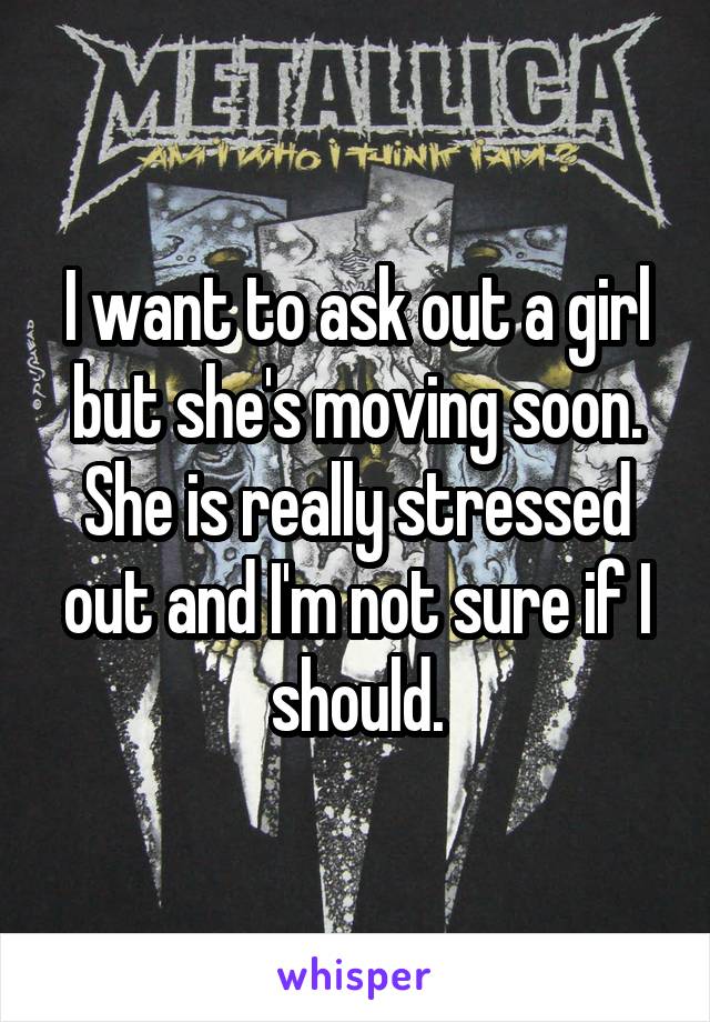 I want to ask out a girl but she's moving soon. She is really stressed out and I'm not sure if I should.