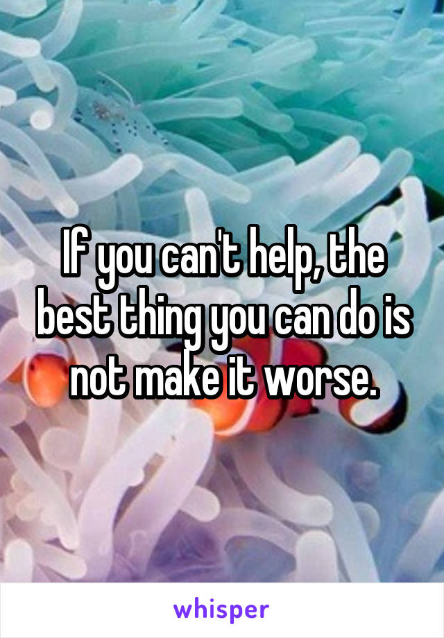 If you can't help, the best thing you can do is not make it worse.