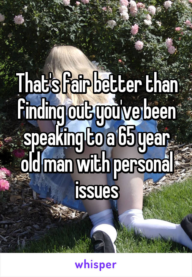 That's fair better than finding out you've been speaking to a 65 year old man with personal issues