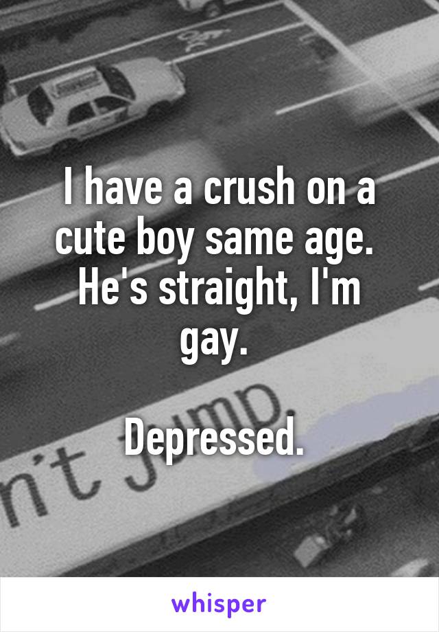 I have a crush on a cute boy same age. 
He's straight, I'm gay. 

Depressed. 