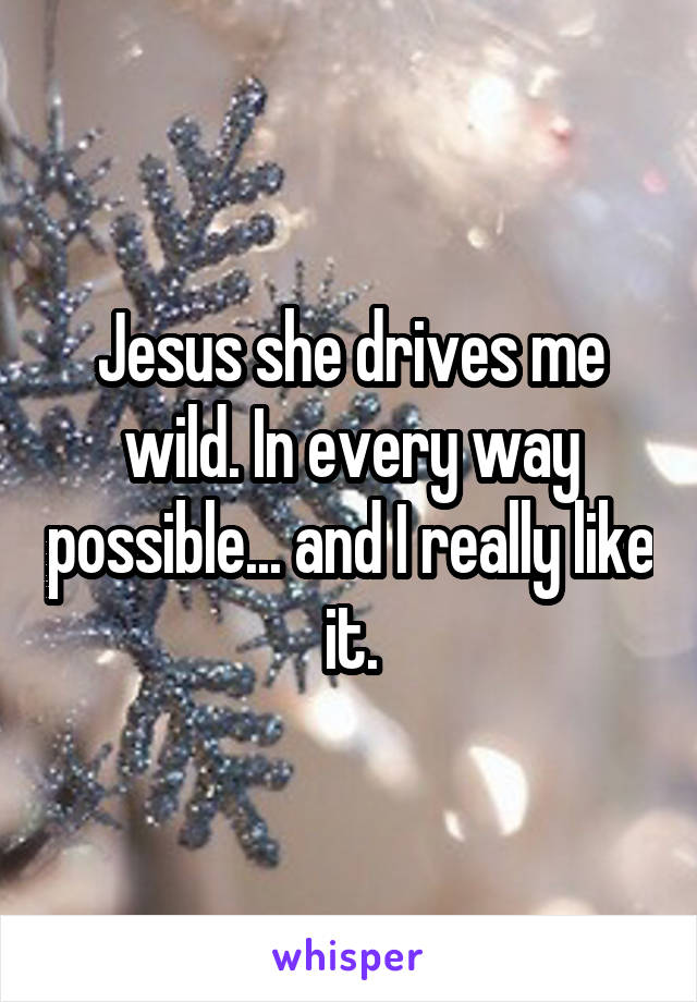 Jesus she drives me wild. In every way possible... and I really like it.