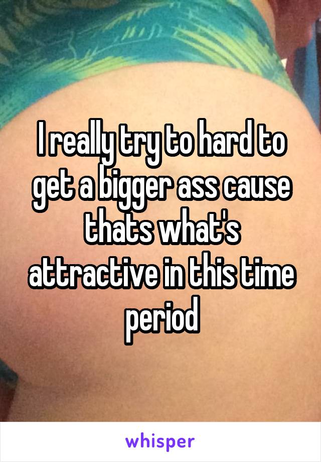 I really try to hard to get a bigger ass cause thats what's attractive in this time period