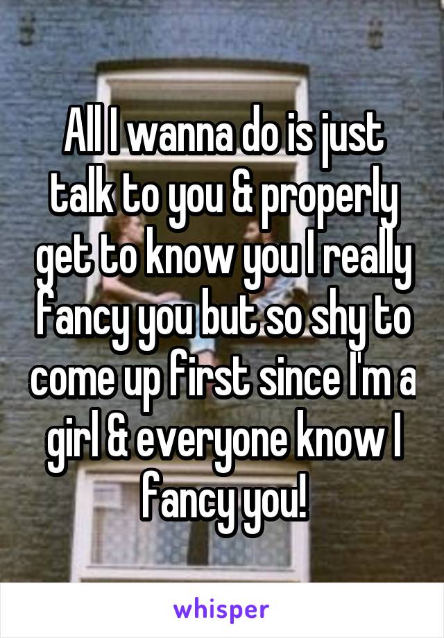 All I wanna do is just talk to you & properly get to know you I really fancy you but so shy to come up first since I'm a girl & everyone know I fancy you!