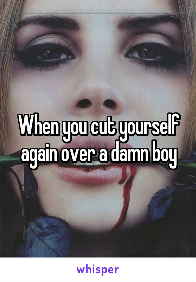 When you cut yourself again over a damn boy