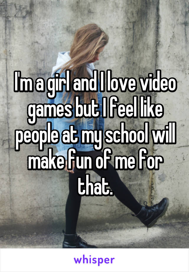 I'm a girl and I love video games but I feel like people at my school will make fun of me for that.