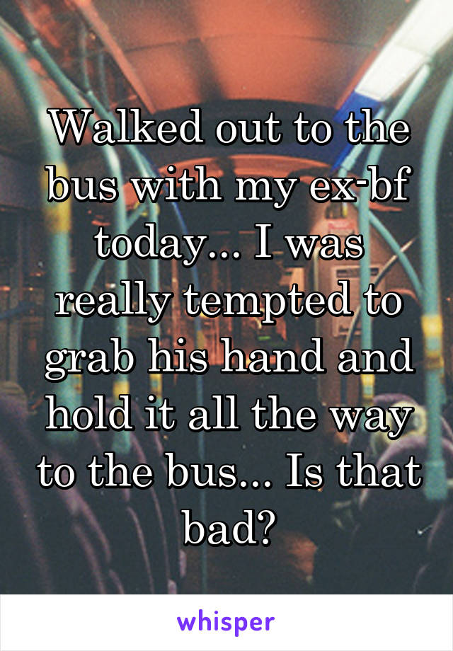 Walked out to the bus with my ex-bf today... I was really tempted to grab his hand and hold it all the way to the bus... Is that bad?