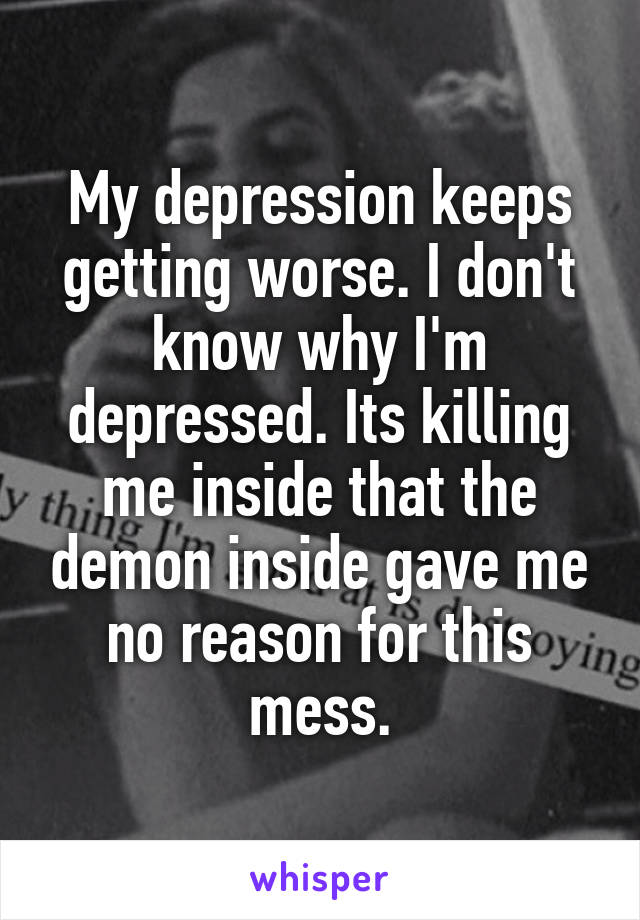 My depression keeps getting worse. I don't know why I'm depressed. Its killing me inside that the demon inside gave me no reason for this mess.