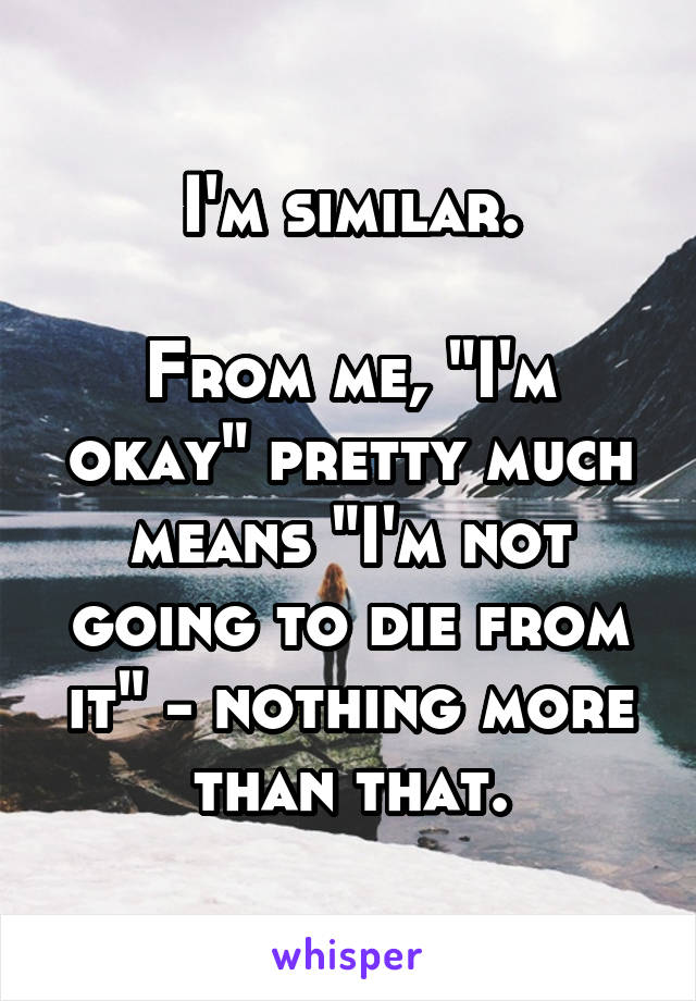 I'm similar.

From me, "I'm okay" pretty much means "I'm not going to die from it" - nothing more than that.