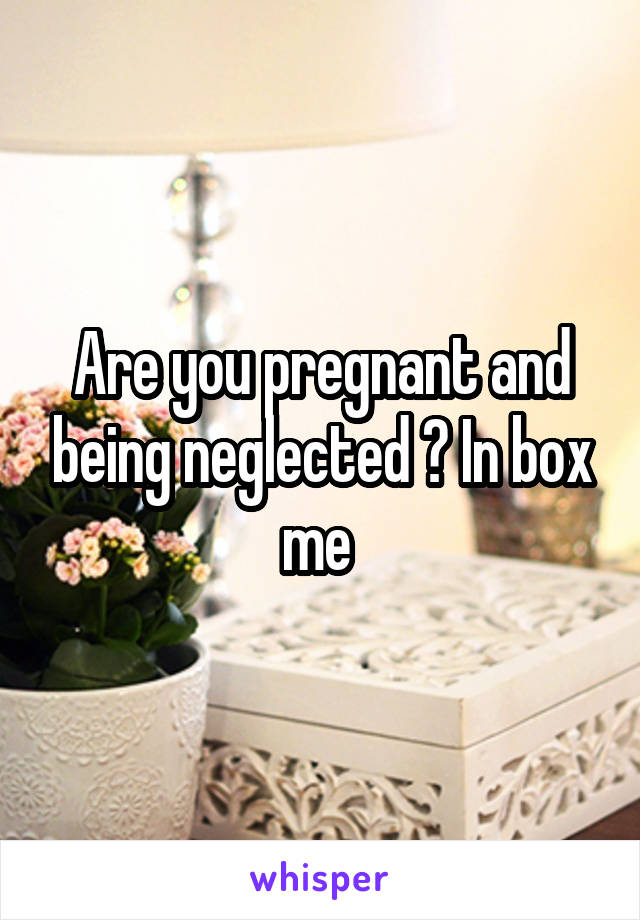 Are you pregnant and being neglected ? In box me 