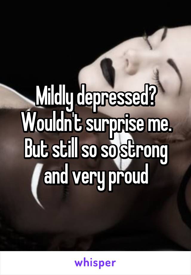 Mildly depressed? Wouldn't surprise me. But still so so strong and very proud