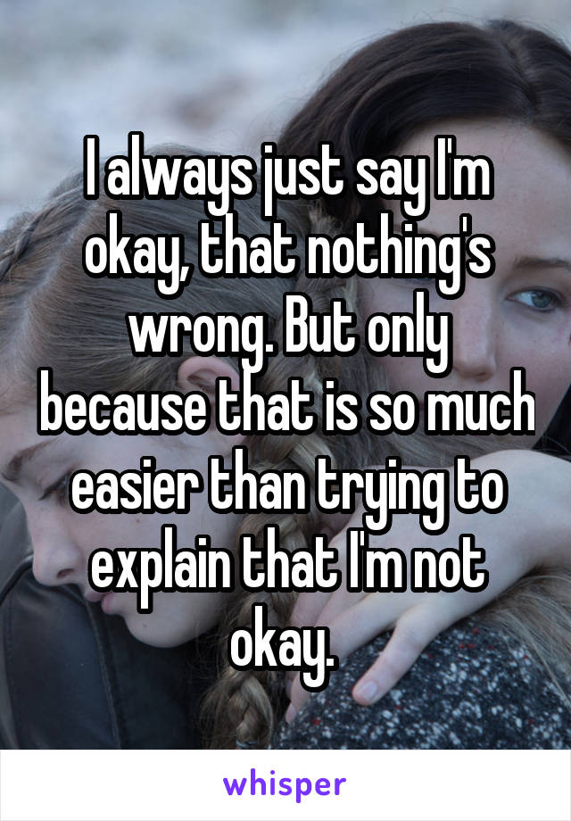 I always just say I'm okay, that nothing's wrong. But only because that is so much easier than trying to explain that I'm not okay. 